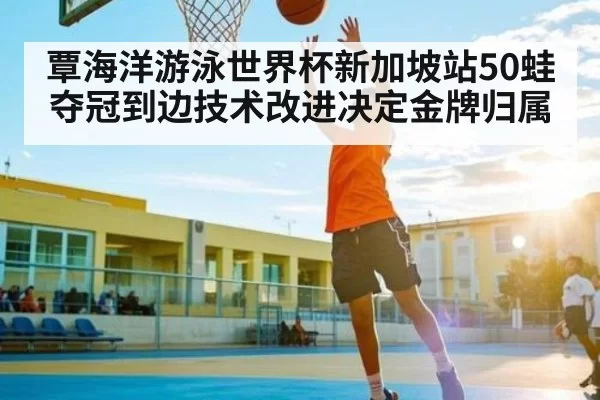 覃海洋游泳世界杯新加坡站50蛙夺冠到边技术改进决定金牌归属