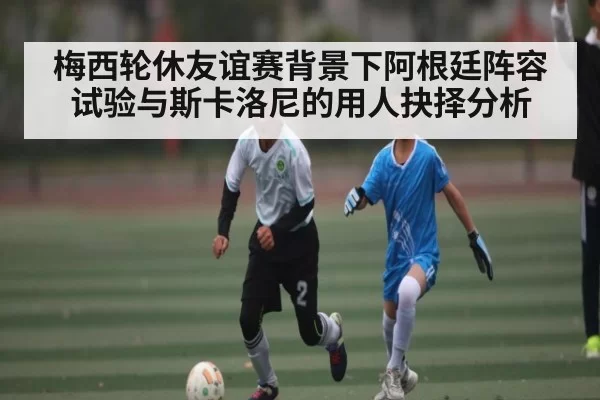 梅西轮休友谊赛背景下阿根廷阵容试验与斯卡洛尼的用人抉择分析