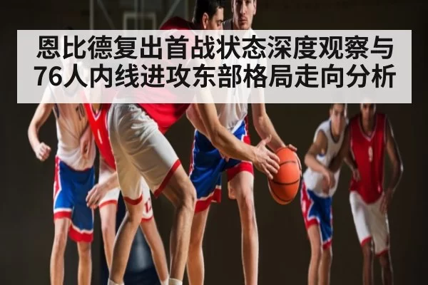 恩比德复出首战状态深度观察与76人内线进攻东部格局走向分析